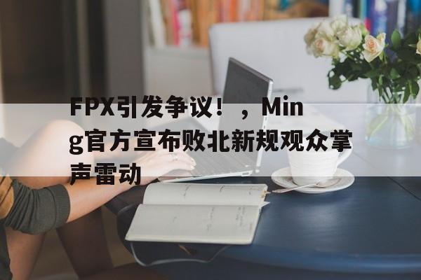 开云平台-FPX引发争议！，Ming官方宣布败北新规观众掌声雷动的简单介绍