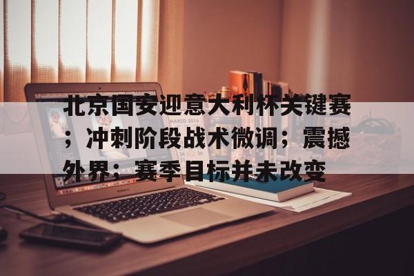开云登录入口-北京国安迎意大利杯关键赛；冲刺阶段战术微调；震撼外界；赛季目标并未改变的简单介绍