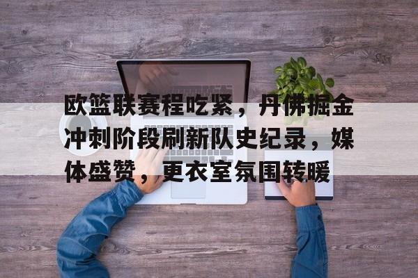 开云平台-包含欧篮联赛程吃紧，丹佛掘金冲刺阶段刷新队史纪录，媒体盛赞，更衣室氛围转暖的词条