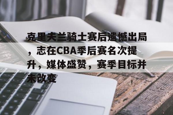开云app-包含克里夫兰骑士赛后遗憾出局，志在CBA季后赛名次提升，媒体盛赞，赛季目标并未改变的词条